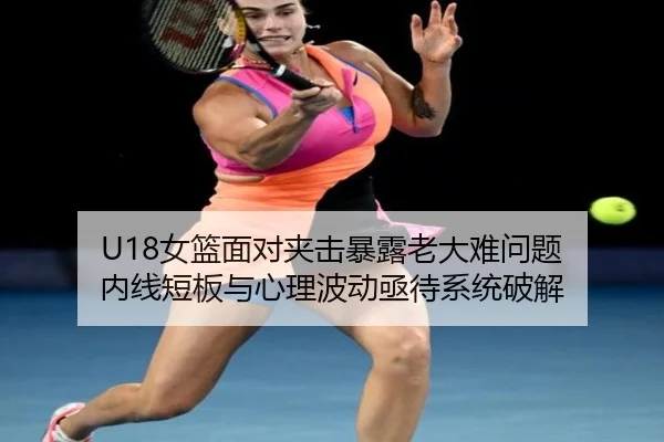 U18女篮面对夹击暴露老大难问题 内线短板与心理波动亟待系统破解